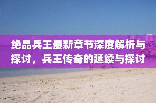绝品兵王最新章节深度解析与探讨，兵王传奇的延续与探讨