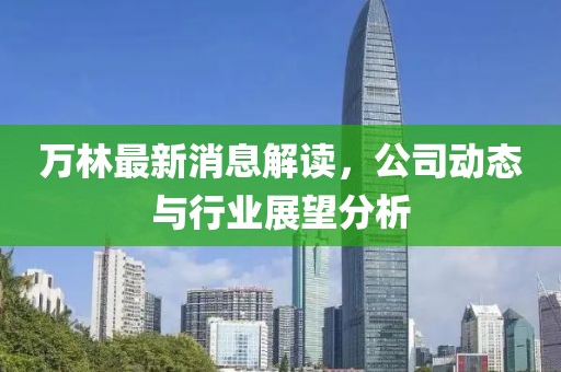 万林最新消息解读，公司动态与行业展望分析