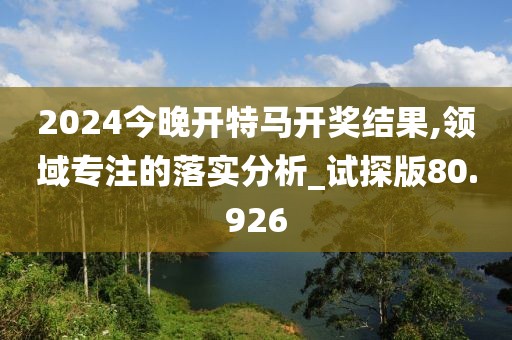 2024今晚开特马开奖结果,领域专注的落实分析_试探版80.926