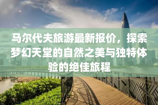马尔代夫旅游最新报价，探索梦幻天堂的自然之美与独特体验的绝佳旅程