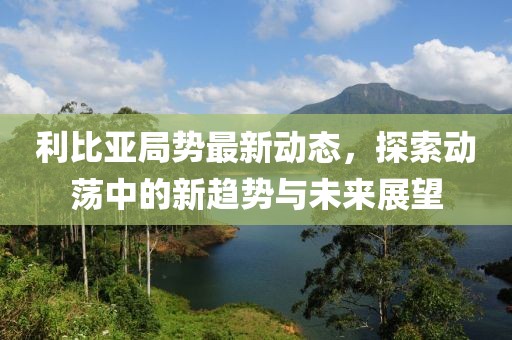 利比亚局势最新动态，探索动荡中的新趋势与未来展望