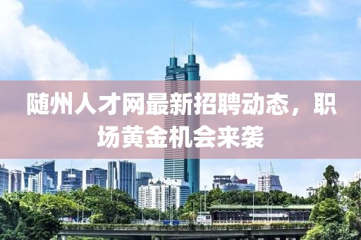 随州人才网最新招聘动态，职场黄金机会来袭