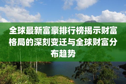 全球最新富豪排行榜揭示财富格局的深刻变迁与全球财富分布趋势