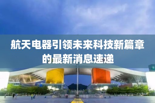 航天电器引领未来科技新篇章的最新消息速递