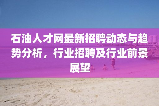 石油人才网最新招聘动态与趋势分析，行业招聘及行业前景展望
