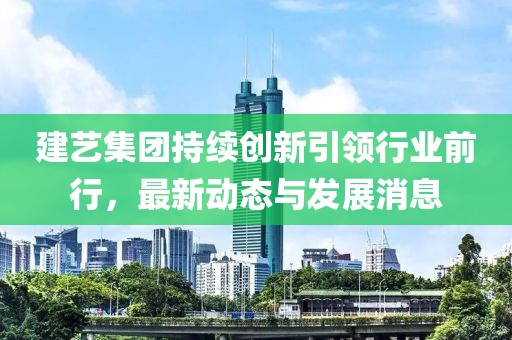 建艺集团持续创新引领行业前行，最新动态与发展消息