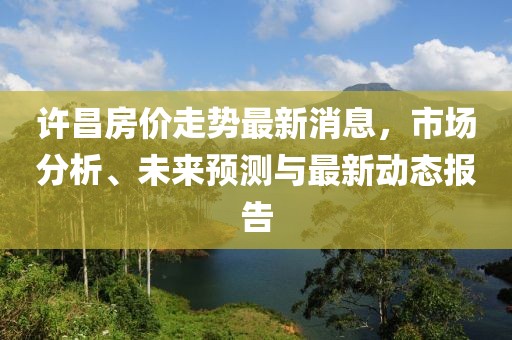 许昌房价走势最新消息，市场分析、未来预测与最新动态报告