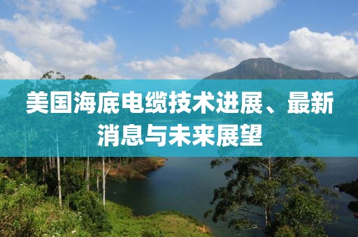 美国海底电缆技术进展、最新消息与未来展望