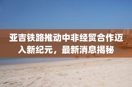 亚吉铁路推动中非经贸合作迈入新纪元，最新消息揭秘