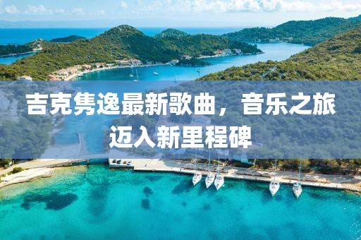 吉克隽逸最新歌曲，音乐之旅迈入新里程碑