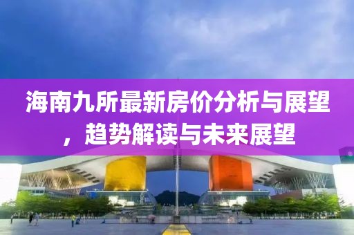 海南九所最新房价分析与展望，趋势解读与未来展望