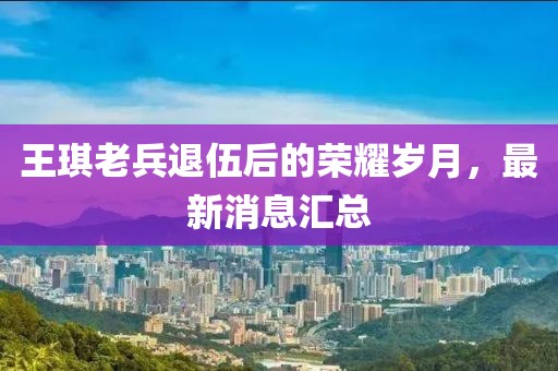 王琪老兵退伍后的荣耀岁月，最新消息汇总