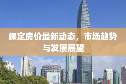 保定房价最新动态，市场趋势与发展展望