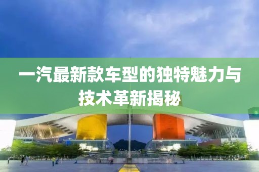 一汽最新款车型的独特魅力与技术革新揭秘