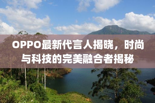 OPPO最新代言人揭晓，时尚与科技的完美融合者揭秘