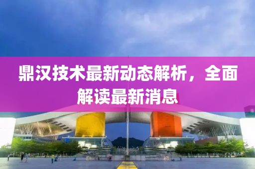 鼎汉技术最新动态解析，全面解读最新消息