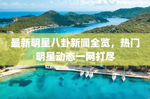 最新明星八卦新闻全览，热门明星动态一网打尽