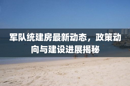 军队统建房最新动态，政策动向与建设进展揭秘