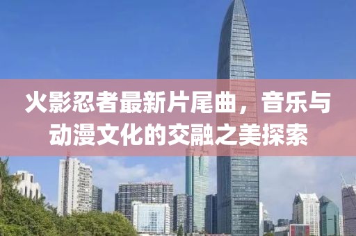 火影忍者最新片尾曲，音乐与动漫文化的交融之美探索