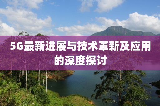 5G最新进展与技术革新及应用的深度探讨