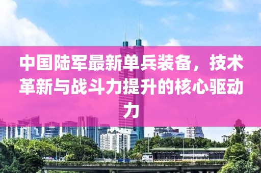 中国陆军最新单兵装备，技术革新与战斗力提升的核心驱动力