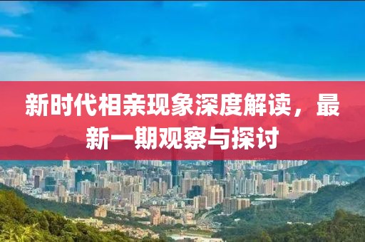 新时代相亲现象深度解读，最新一期观察与探讨