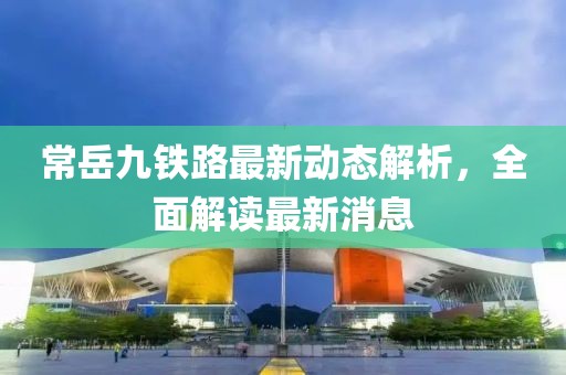 常岳九铁路最新动态解析，全面解读最新消息