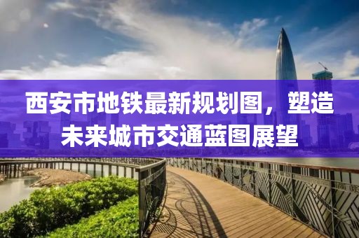 西安市地铁最新规划图，塑造未来城市交通蓝图展望