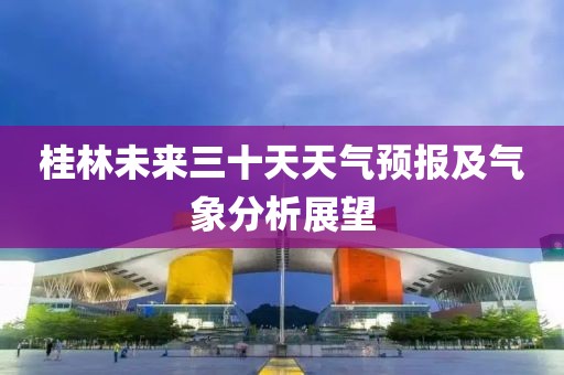 桂林未来三十天天气预报及气象分析展望
