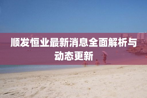 顺发恒业最新消息全面解析与动态更新