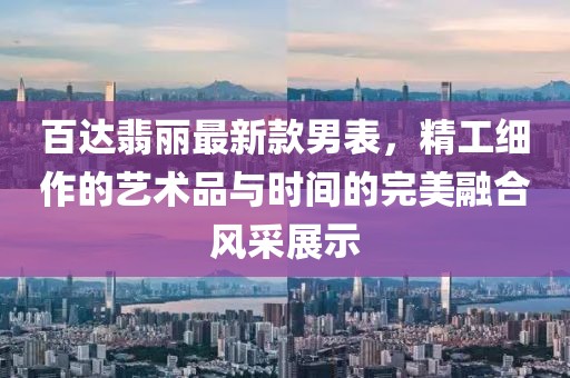 百达翡丽最新款男表，精工细作的艺术品与时间的完美融合风采展示