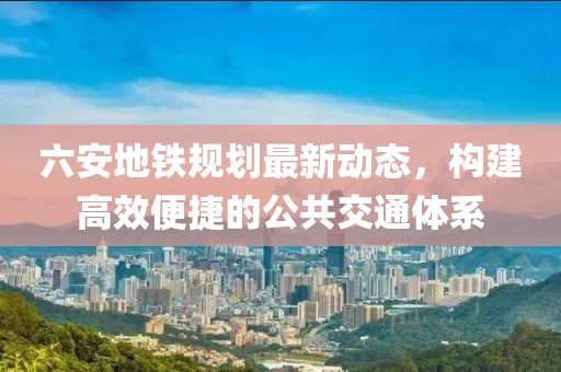 六安地铁规划最新动态，构建高效便捷的公共交通体系