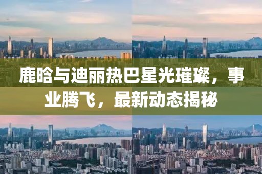 鹿晗与迪丽热巴星光璀璨，事业腾飞，最新动态揭秘