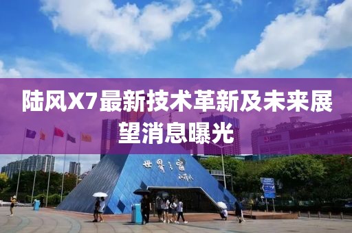 陆风X7最新技术革新及未来展望消息曝光