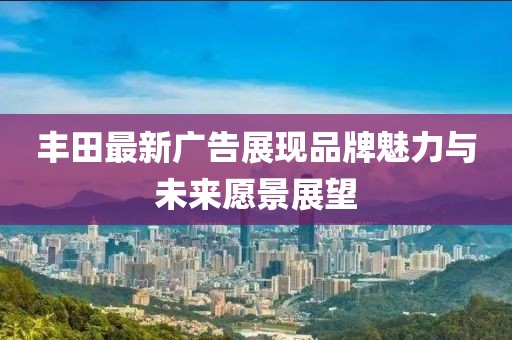 丰田最新广告展现品牌魅力与未来愿景展望