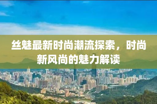 丝魅最新时尚潮流探索，时尚新风尚的魅力解读