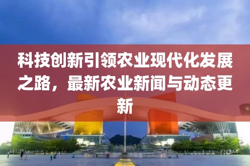 科技创新引领农业现代化发展之路，最新农业新闻与动态更新