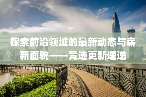 探索前沿领域的最新动态与崭新面貌——竞迹更新速递