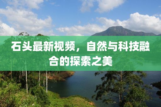 石头最新视频，自然与科技融合的探索之美