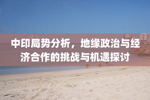 中印局势分析，地缘政治与经济合作的挑战与机遇探讨