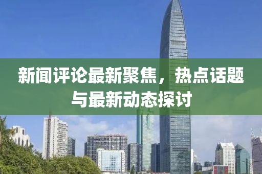 新闻评论最新聚焦，热点话题与最新动态探讨