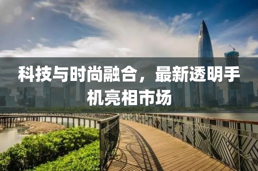 科技与时尚融合，最新透明手机亮相市场