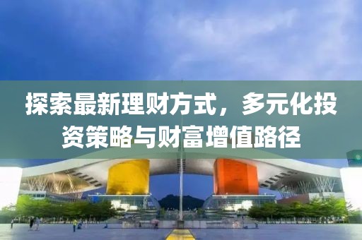 探索最新理财方式，多元化投资策略与财富增值路径