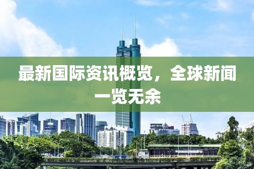 最新国际资讯概览，全球新闻一览无余