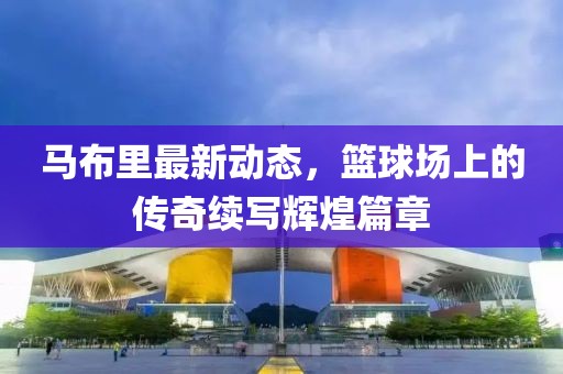 马布里最新动态，篮球场上的传奇续写辉煌篇章
