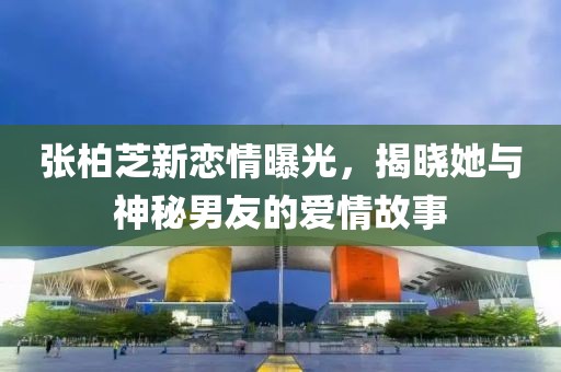 张柏芝新恋情曝光，揭晓她与神秘男友的爱情故事