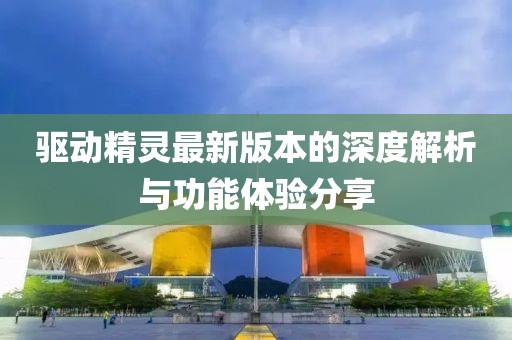 驱动精灵最新版本的深度解析与功能体验分享