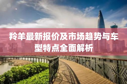 羚羊最新报价及市场趋势与车型特点全面解析