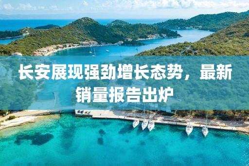 长安展现强劲增长态势，最新销量报告出炉
