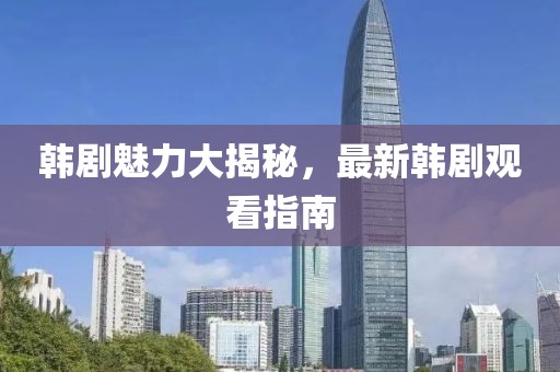 韩剧魅力大揭秘，最新韩剧观看指南